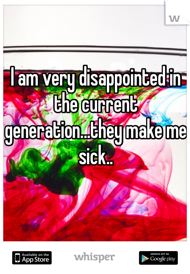 I am very disappointed in the current generation...they make me sick..