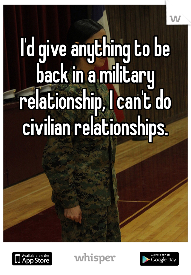 I'd give anything to be back in a military relationship, I can't do civilian relationships.