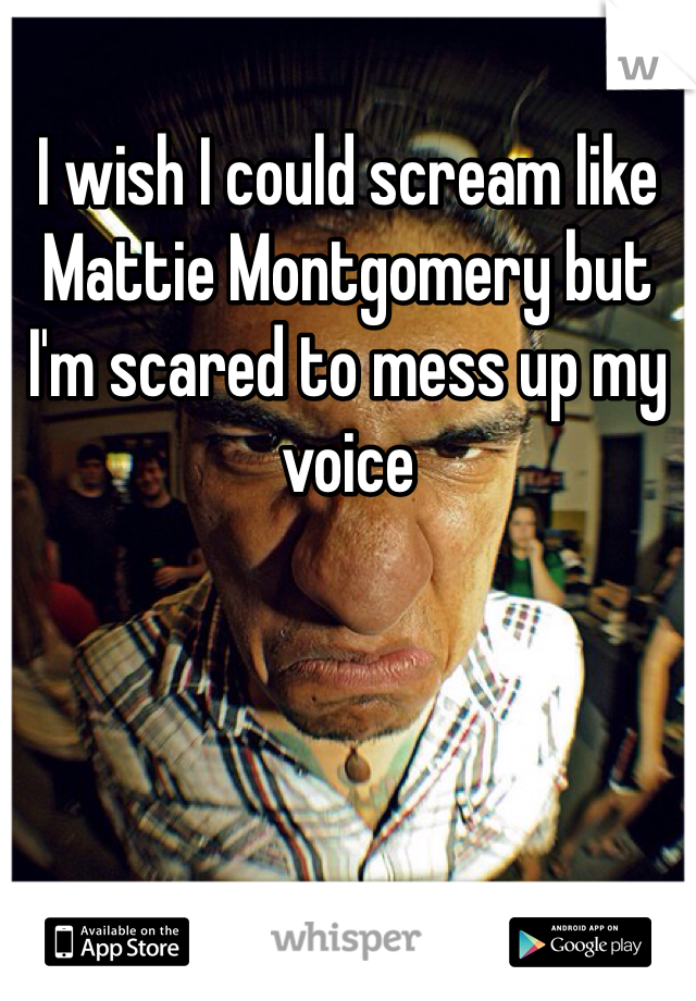 I wish I could scream like Mattie Montgomery but I'm scared to mess up my voice