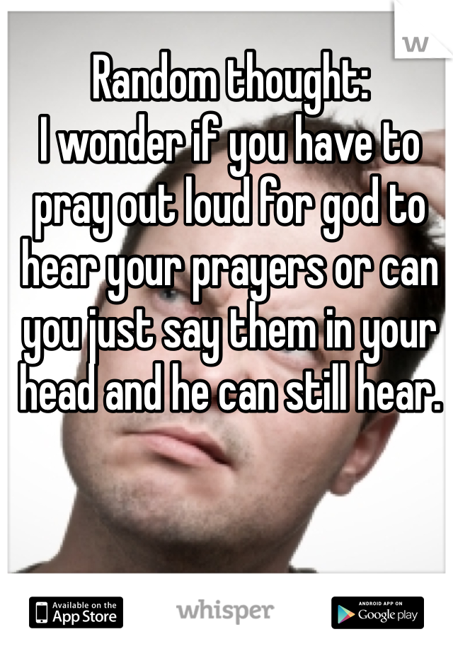 Random thought:
I wonder if you have to pray out loud for god to hear your prayers or can you just say them in your head and he can still hear. 