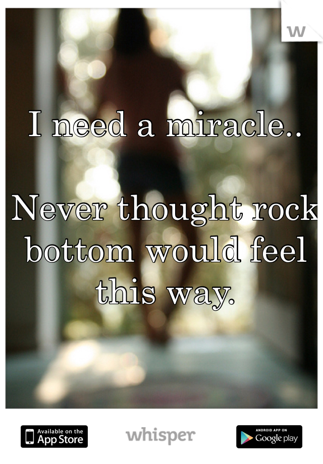 I need a miracle..

Never thought rock bottom would feel this way.