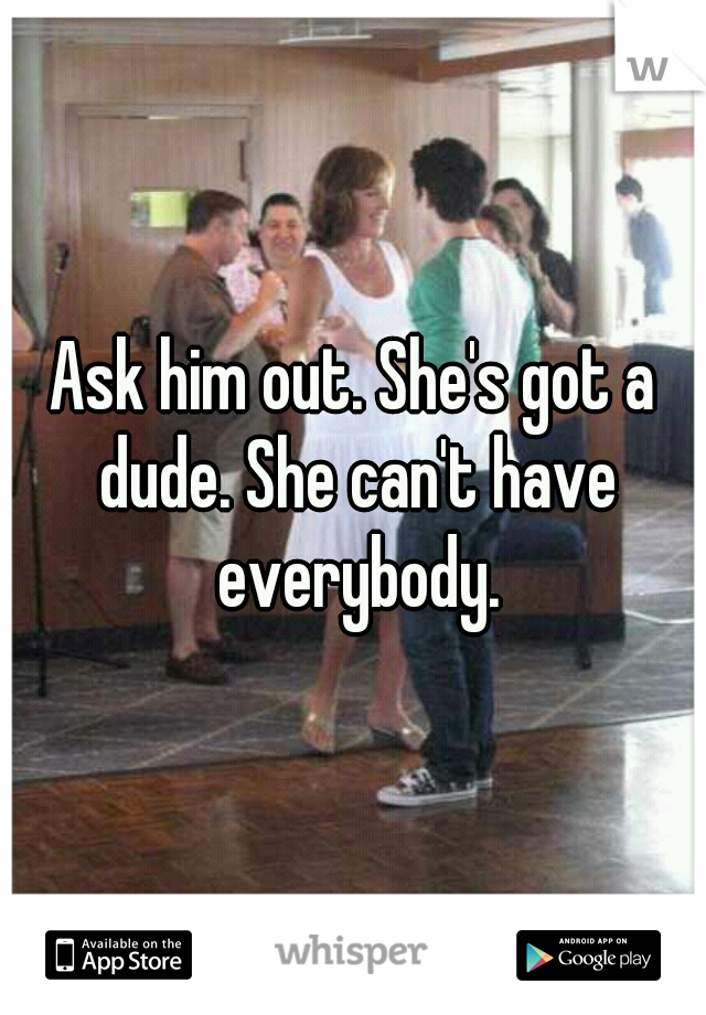 Ask him out. She's got a dude. She can't have everybody.