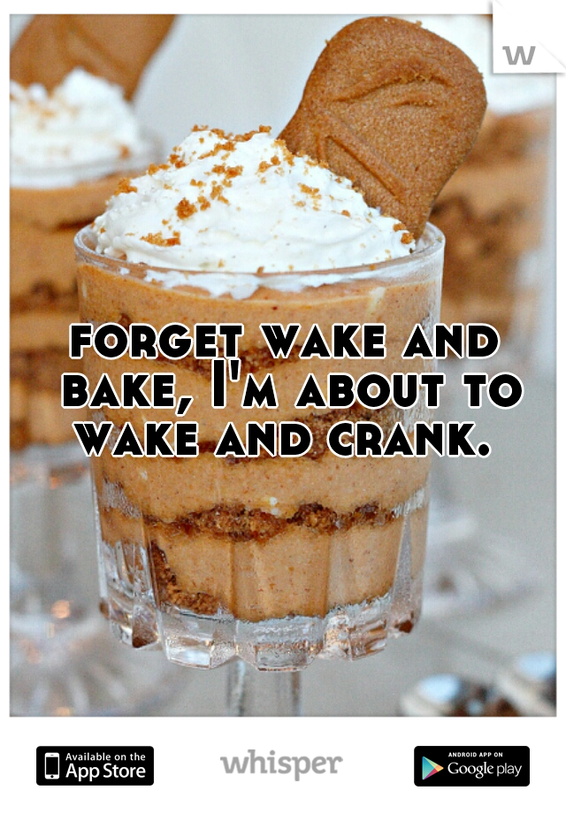 forget wake and bake, I'm about to wake and crank. 