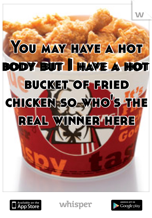 You may have a hot body but I have a hot bucket of fried chicken so who's the real winner here
