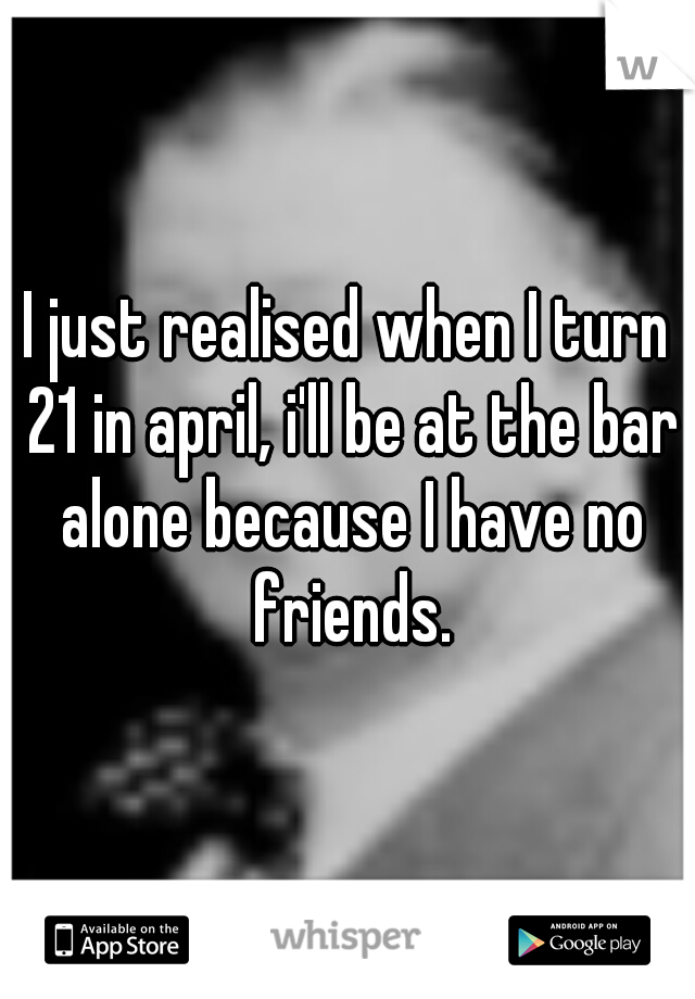 I just realised when I turn 21 in april, i'll be at the bar alone because I have no friends.