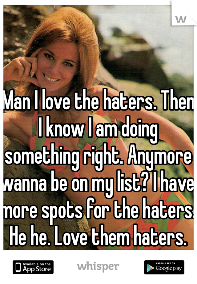 Man I love the haters. Then I know I am doing something right. Anymore wanna be on my list? I have more spots for the haters. He he. Love them haters.