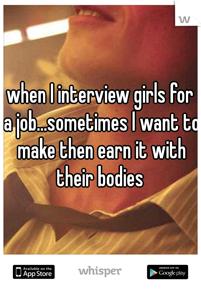 when I interview girls for a job...sometimes I want to make then earn it with their bodies 