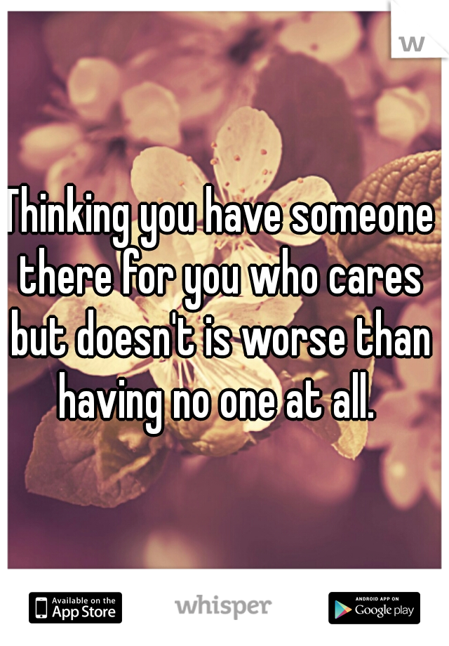 Thinking you have someone there for you who cares but doesn't is worse than having no one at all. 