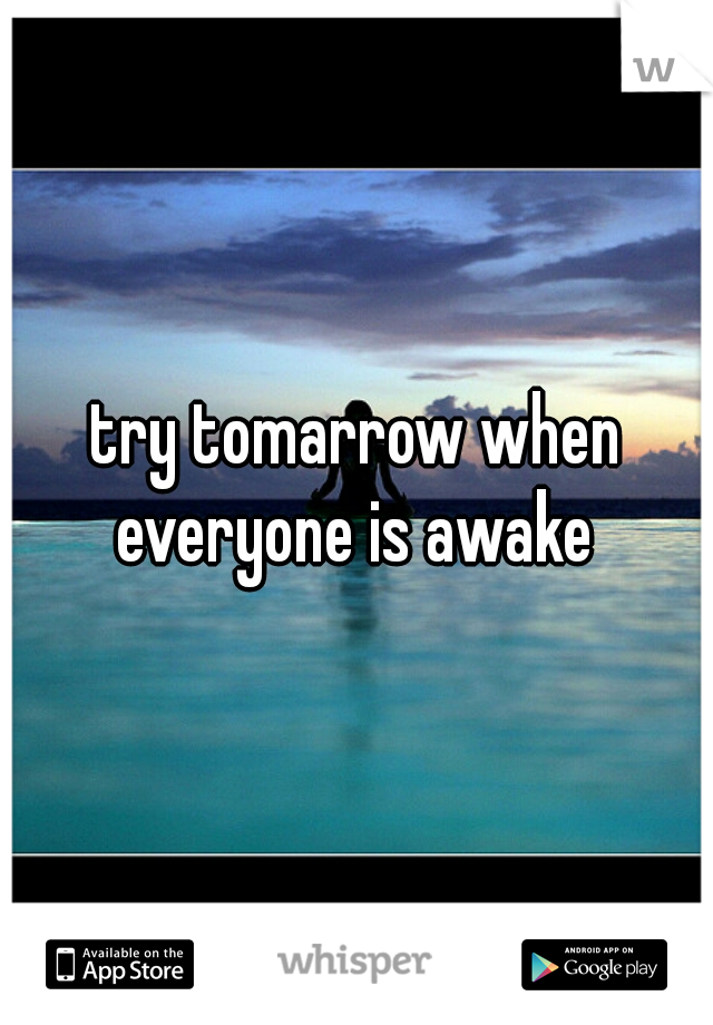 try tomarrow when everyone is awake 