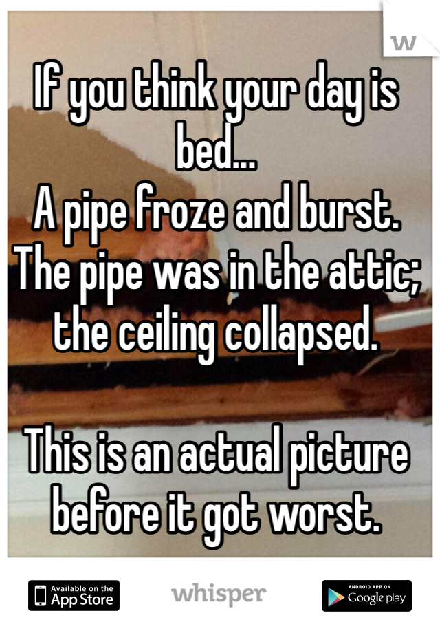 If you think your day is bed...
A pipe froze and burst. The pipe was in the attic; the ceiling collapsed. 

This is an actual picture before it got worst. 
