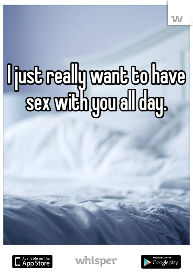 I just really want to have sex with you all day. 