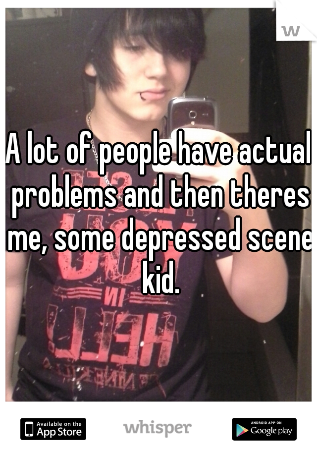 A lot of people have actual problems and then theres me, some depressed scene kid.