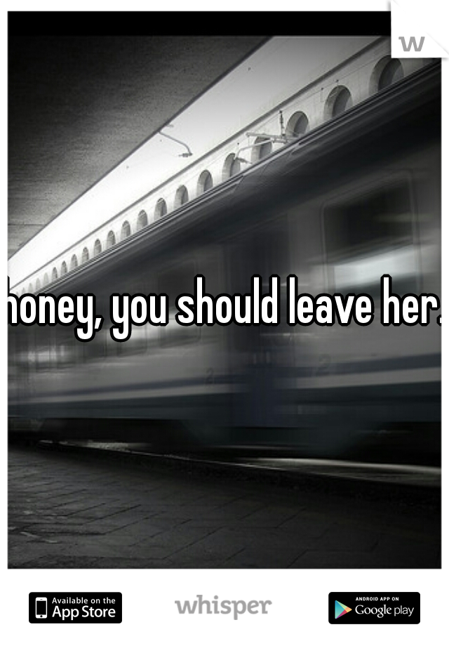 honey, you should leave her. 
