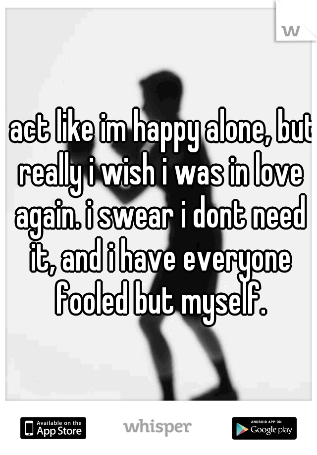 i act like im happy alone, but really i wish i was in love again. i swear i dont need it, and i have everyone fooled but myself.