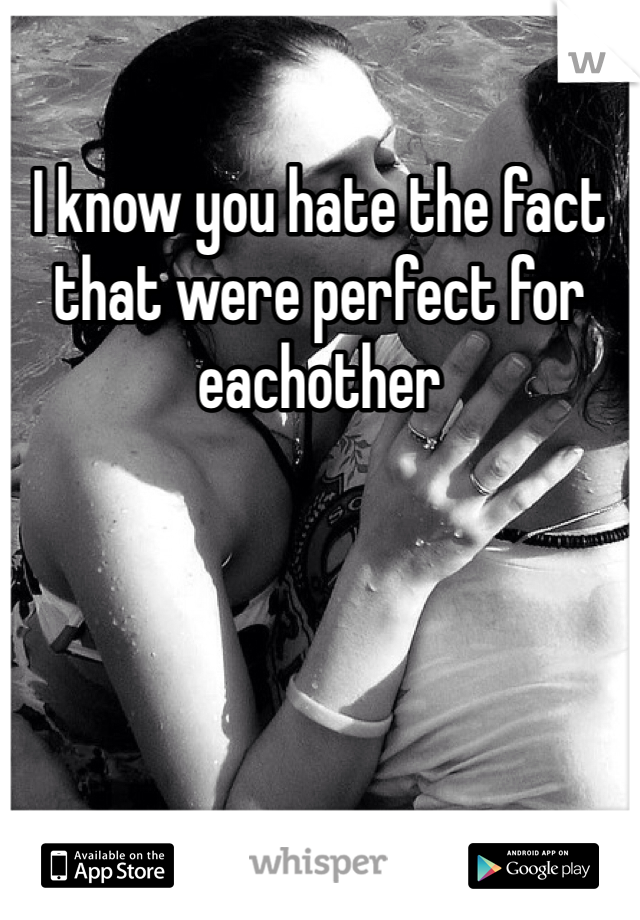 I know you hate the fact that were perfect for eachother 