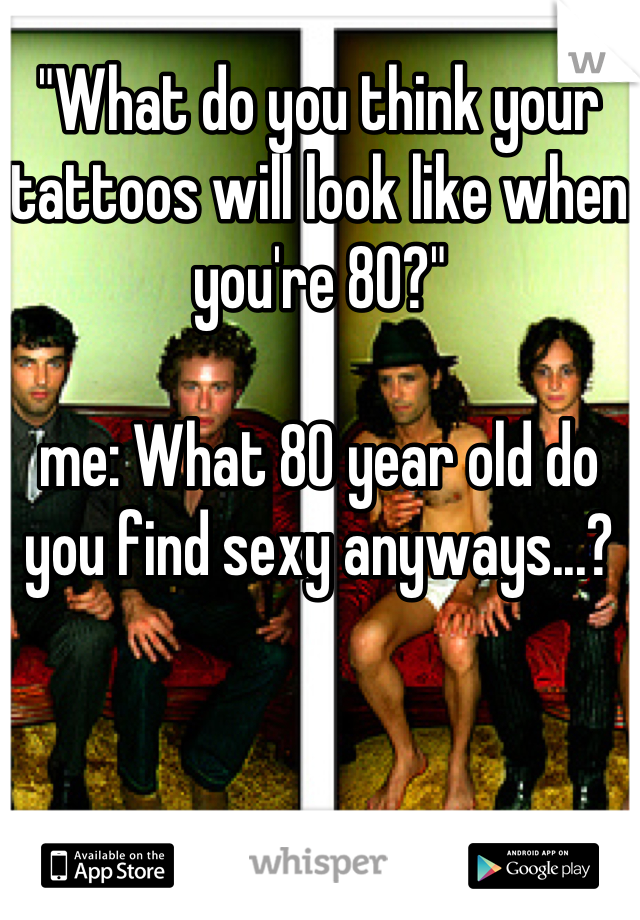 "What do you think your tattoos will look like when you're 80?" 

me: What 80 year old do you find sexy anyways...?