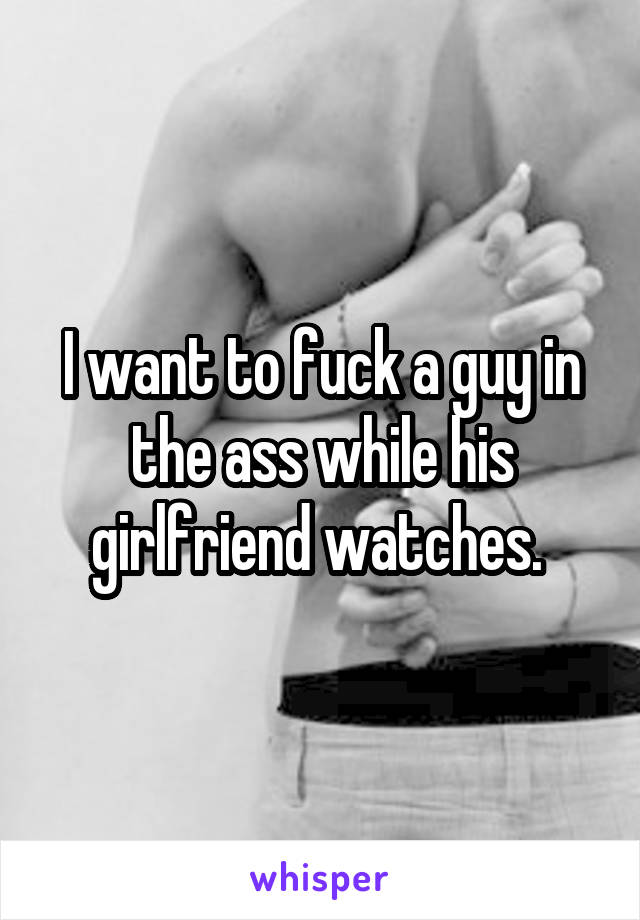 I want to fuck a guy in the ass while his girlfriend watches. 