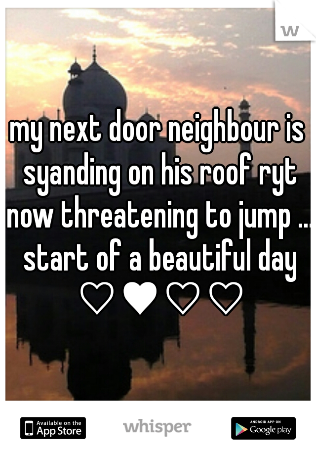 my next door neighbour is syanding on his roof ryt now threatening to jump ... start of a beautiful day ♡♥♡♡