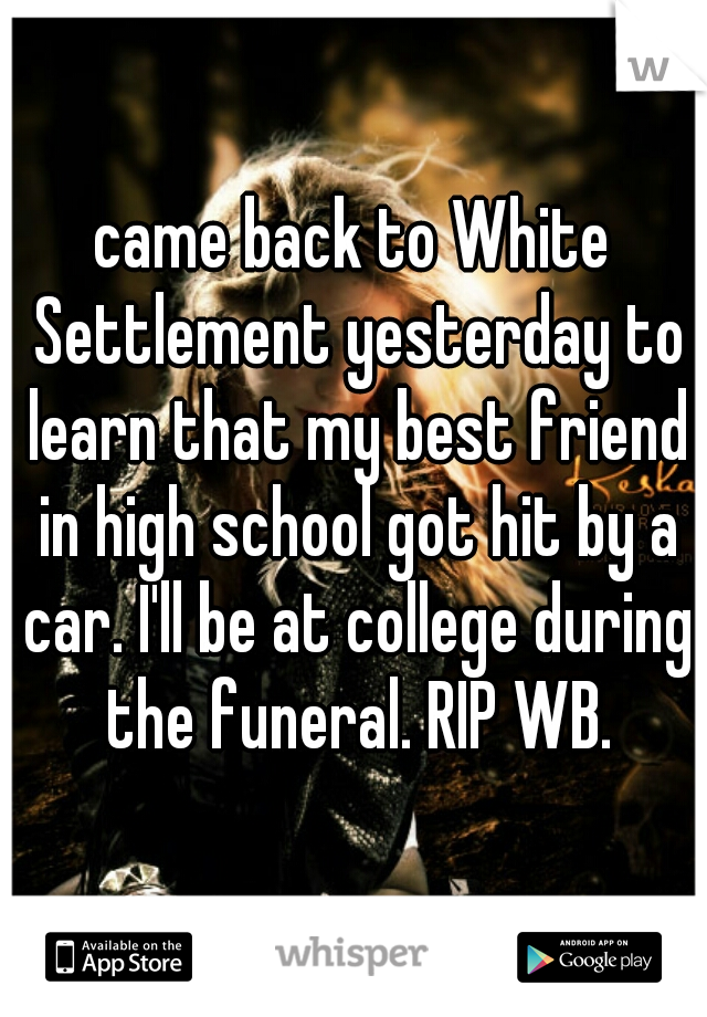 came back to White Settlement yesterday to learn that my best friend in high school got hit by a car. I'll be at college during the funeral. RIP WB.