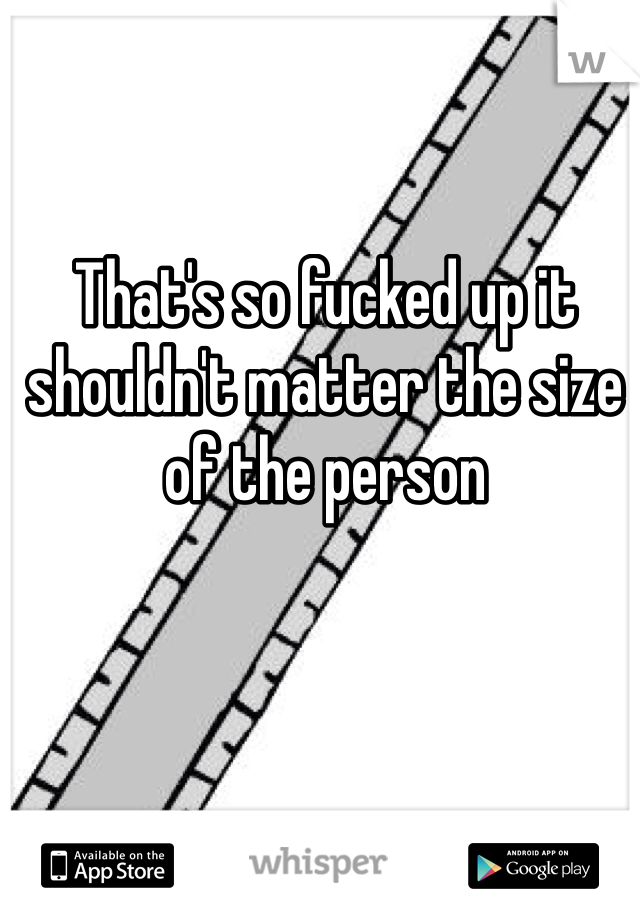 That's so fucked up it shouldn't matter the size of the person 