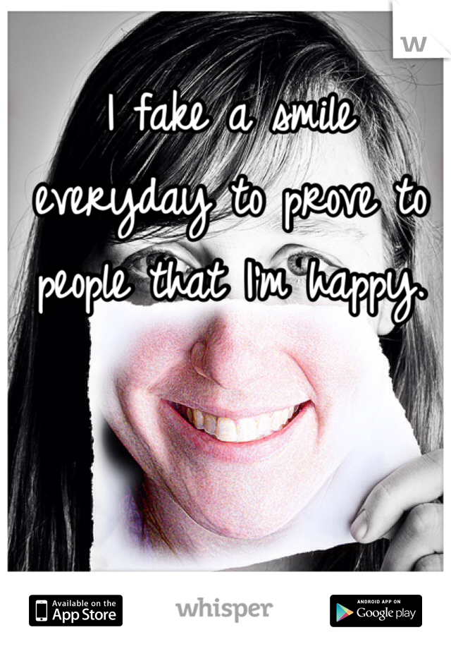 I fake a smile everyday to prove to people that I'm happy.