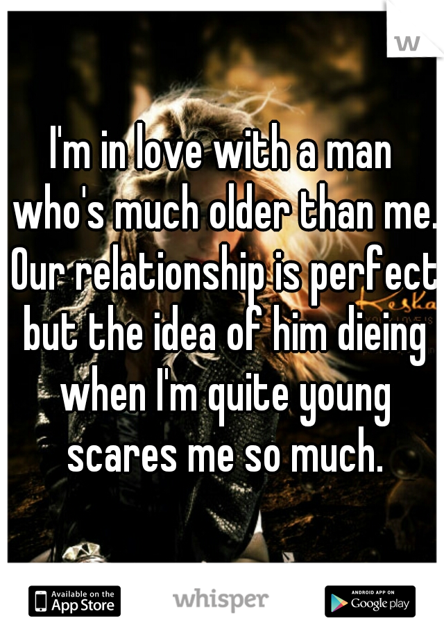 I'm in love with a man who's much older than me. Our relationship is perfect but the idea of him dieing when I'm quite young scares me so much.