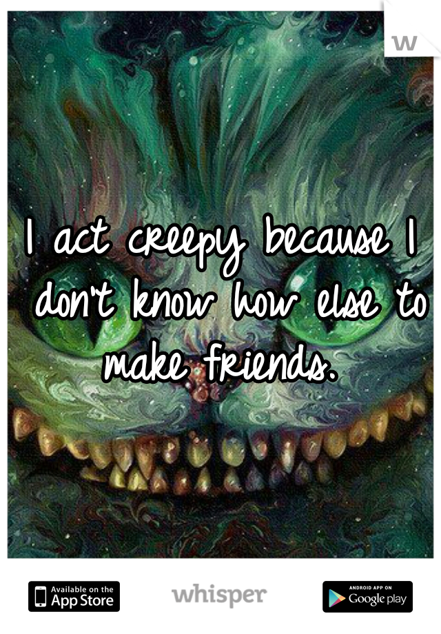 I act creepy because I don't know how else to make friends. 