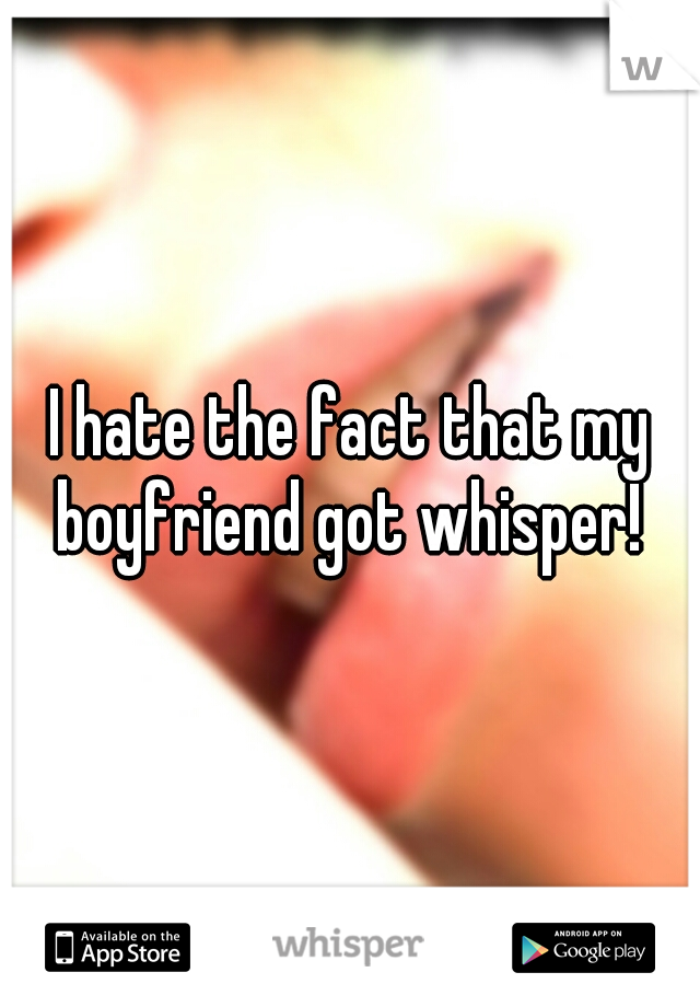 I hate the fact that my boyfriend got whisper! 