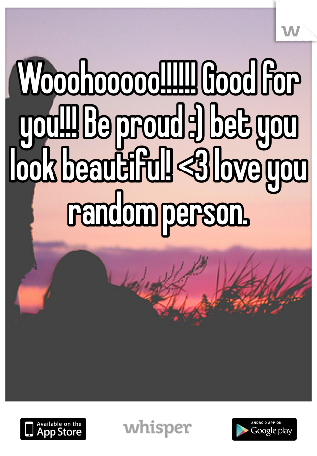 Wooohooooo!!!!!! Good for you!!! Be proud :) bet you look beautiful! <3 love you random person. 