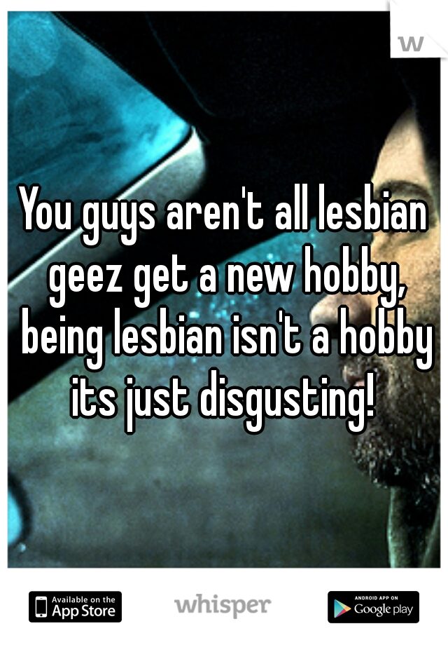 You guys aren't all lesbian geez get a new hobby, being lesbian isn't a hobby its just disgusting! 