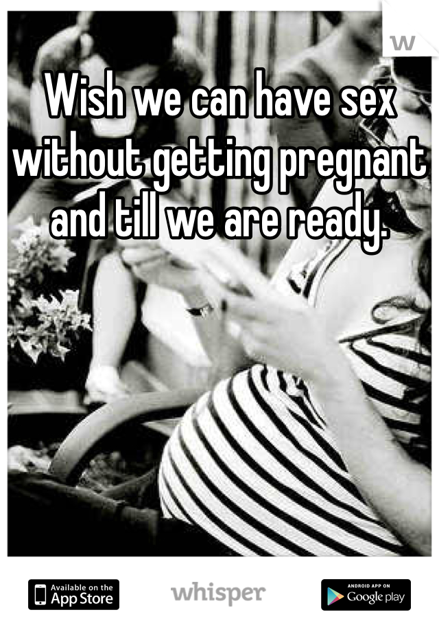 Wish we can have sex without getting pregnant and till we are ready. 