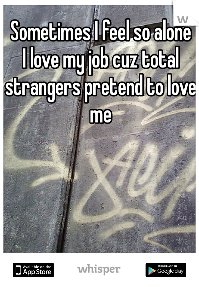 Sometimes I feel so alone 
I love my job cuz total strangers pretend to love me 