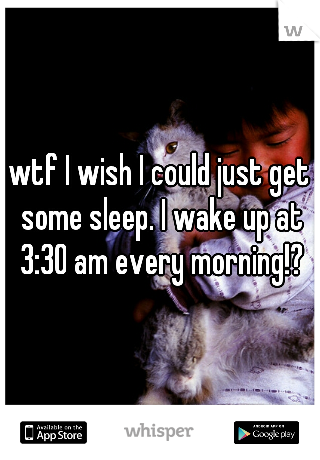 wtf I wish I could just get some sleep. I wake up at 3:30 am every morning!?