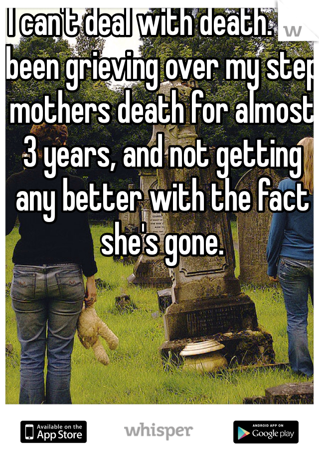 I can't deal with death. I've been grieving over my step mothers death for almost 3 years, and not getting any better with the fact she's gone.