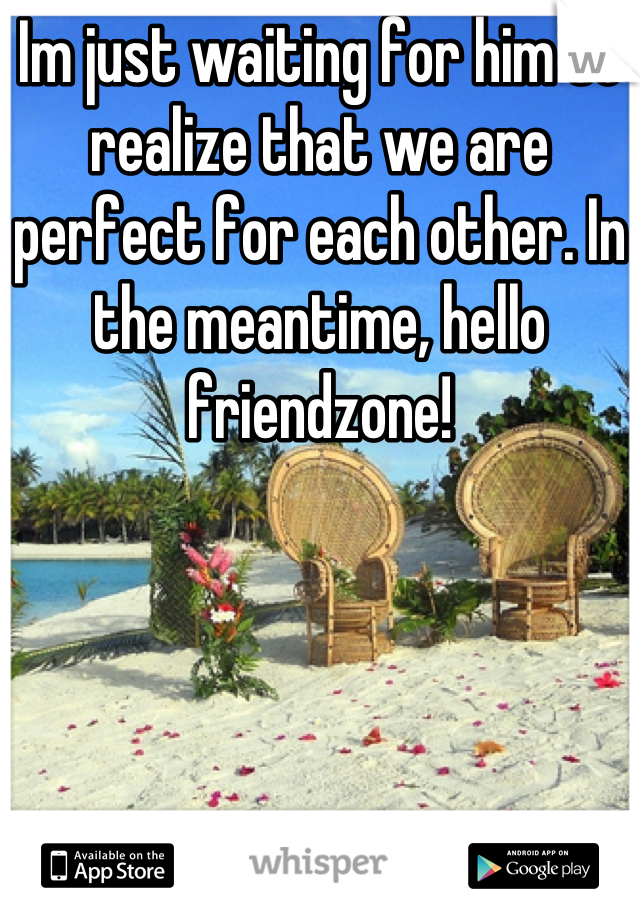Im just waiting for him to realize that we are perfect for each other. In the meantime, hello friendzone!