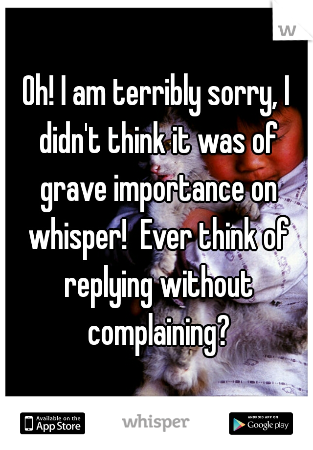 Oh! I am terribly sorry, I didn't think it was of grave importance on whisper!  Ever think of replying without complaining?