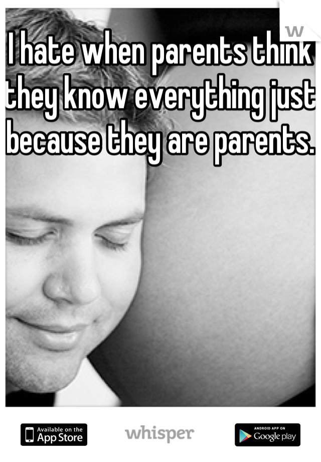 I hate when parents think they know everything just because they are parents.