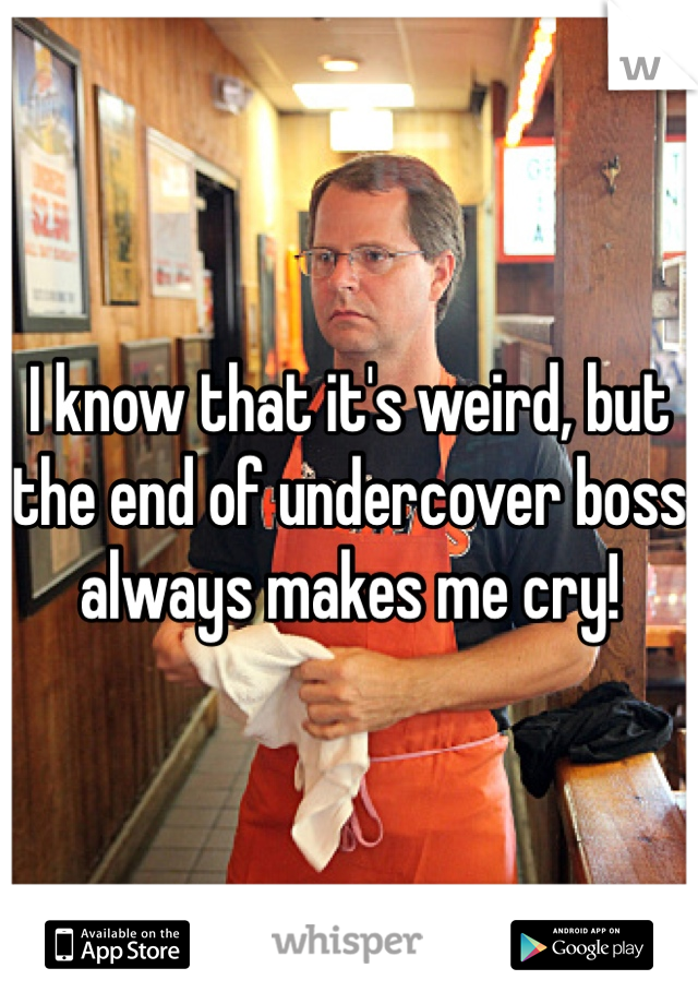 I know that it's weird, but the end of undercover boss always makes me cry!