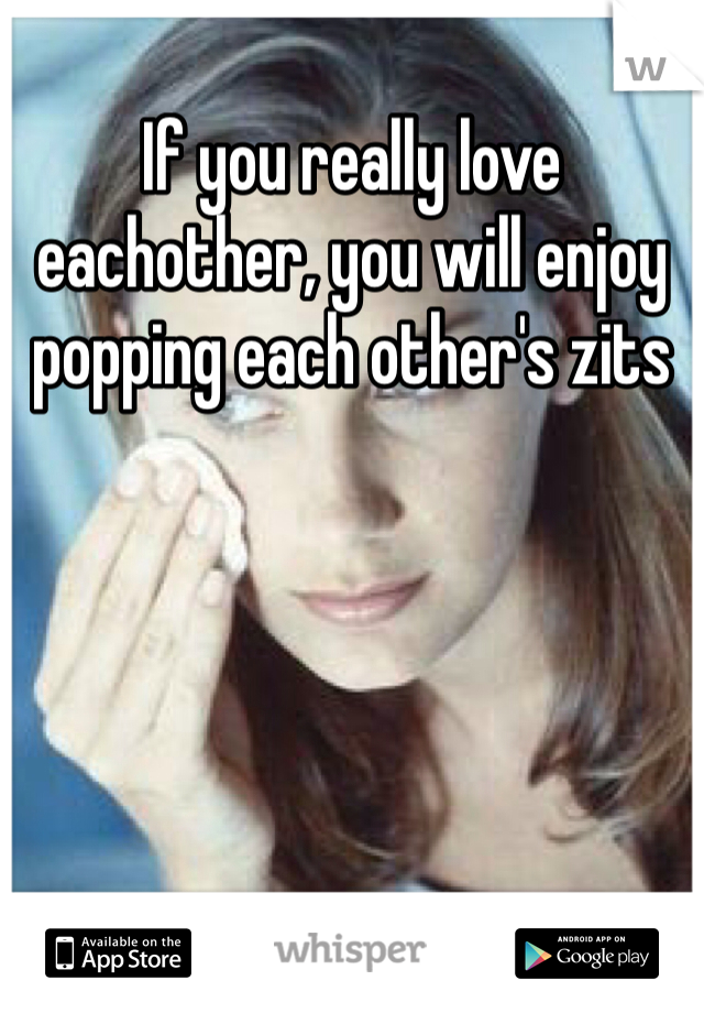 If you really love eachother, you will enjoy popping each other's zits 