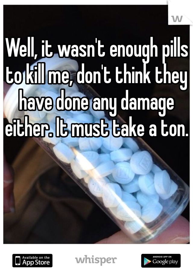 Well, it wasn't enough pills to kill me, don't think they have done any damage either. It must take a ton.