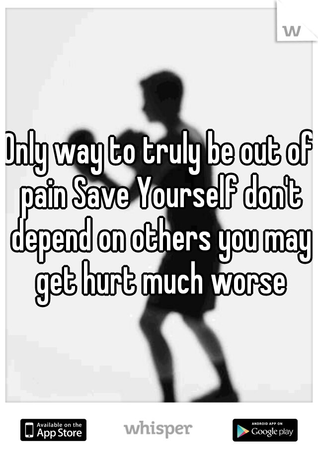 Only way to truly be out of pain Save Yourself don't depend on others you may get hurt much worse