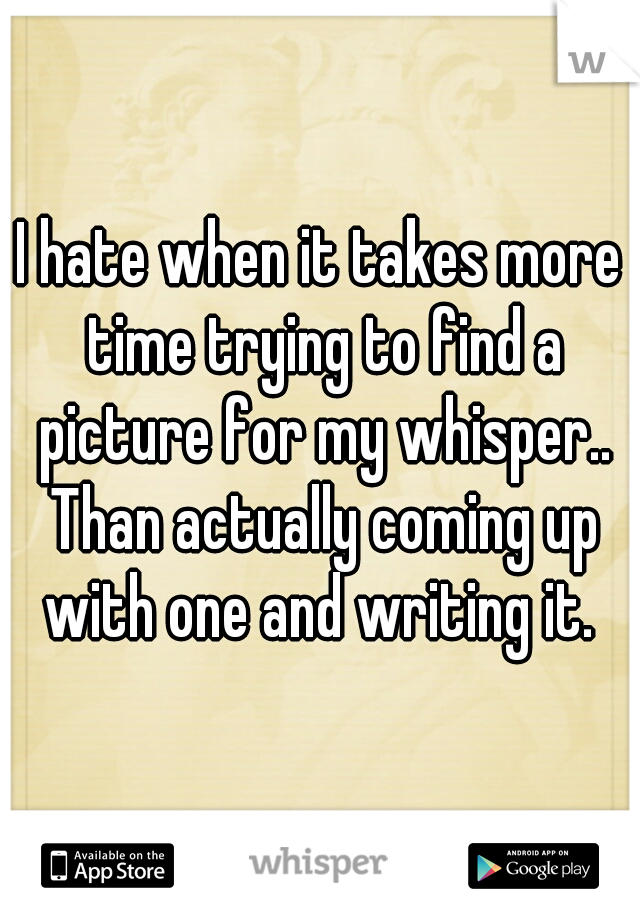 I hate when it takes more time trying to find a picture for my whisper.. Than actually coming up with one and writing it. 