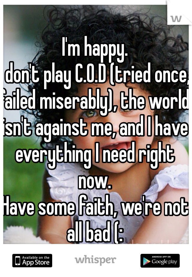 I'm happy.
I don't play C.O.D (tried once, failed miserably), the world isn't against me, and I have everything I need right now.
Have some faith, we're not all bad (: