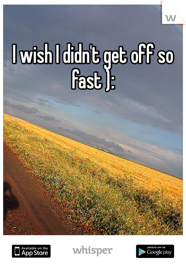 I wish I didn't get off so fast ):