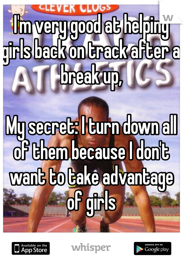 I'm very good at helping girls back on track after a break up,

My secret: I turn down all of them because I don't want to take advantage of girls