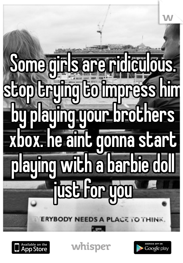 Some girls are ridiculous. stop trying to impress him by playing your brothers xbox. he aint gonna start playing with a barbie doll just for you