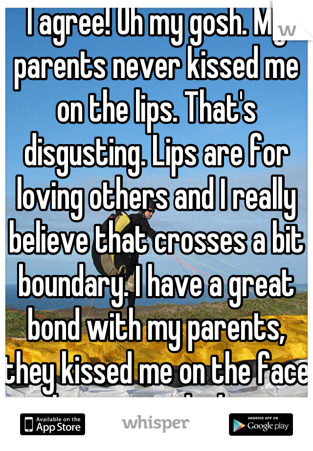 I agree! Oh my gosh. My parents never kissed me on the lips. That's disgusting. Lips are for loving others and I really believe that crosses a bit boundary. I have a great bond with my parents, they kissed me on the face but never the lips.