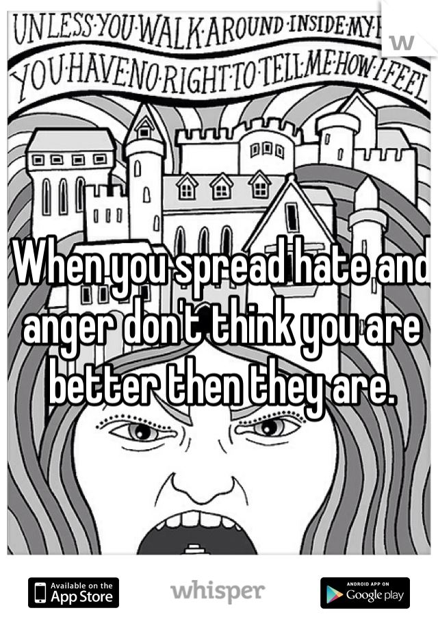 When you spread hate and anger don't think you are better then they are.