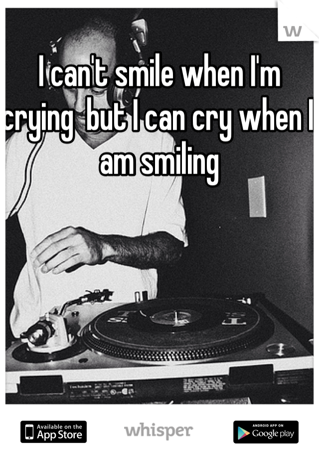I can't smile when I'm crying  but I can cry when I am smiling  