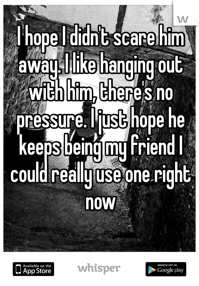 I hope I didn't scare him away. I like hanging out with him, there's no pressure. I just hope he keeps being my friend I could really use one right now